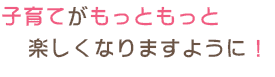 子育てがもっともっと楽しくなりますように！