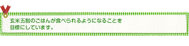 玄米五割のごはんが食べられるようになることを 目標にしています。