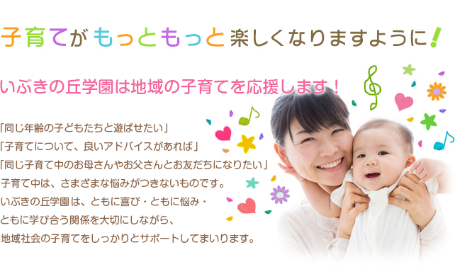 子育てがもっともっと楽しくなりますように,いぶきの丘学園は地域の子育てを応援します！. 同じ年齢の子どもたちと遊ばせたい」
　　　　　　　
「子育てについて、良いアドバイスがあれば」
　　　　　　　
「同じ子育て中のお母さんやお父さんとお友だちになりたい」
　　　　　　　　　
　子育て中は、さまざまな悩みがつきないものです。
　　　　　　　　　
いぶきの丘学園は、ともに喜び・ともに悩み・

 ともに学び合う関係を大切にしながら、
　　　　　　　　　
　地域社会の子育てをしっかりとサポートしてまいります。