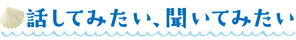 話してみたい、聞いてみたい
